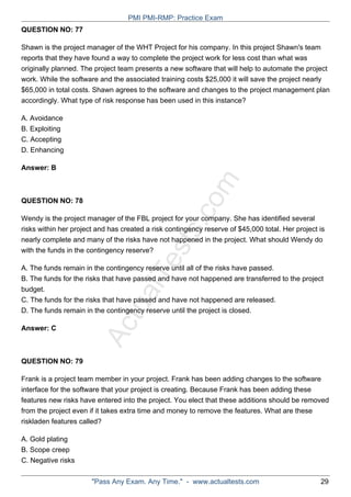 ActualTests.com
QUESTION NO: 77
Shawn is the project manager of the WHT Project for his company. In this project Shawn's team
reports that they have found a way to complete the project work for less cost than what was
originally planned. The project team presents a new software that will help to automate the project
work. While the software and the associated training costs $25,000 it will save the project nearly
$65,000 in total costs. Shawn agrees to the software and changes to the project management plan
accordingly. What type of risk response has been used in this instance?
A. Avoidance
B. Exploiting
C. Accepting
D. Enhancing
Answer: B
QUESTION NO: 78
Wendy is the project manager of the FBL project for your company. She has identified several
risks within her project and has created a risk contingency reserve of $45,000 total. Her project is
nearly complete and many of the risks have not happened in the project. What should Wendy do
with the funds in the contingency reserve?
A. The funds remain in the contingency reserve until all of the risks have passed.
B. The funds for the risks that have passed and have not happened are transferred to the project
budget.
C. The funds for the risks that have passed and have not happened are released.
D. The funds remain in the contingency reserve until the project is closed.
Answer: C
QUESTION NO: 79
Frank is a project team member in your project. Frank has been adding changes to the software
interface for the software that your project is creating. Because Frank has been adding these
features new risks have entered into the project. You elect that these additions should be removed
from the project even if it takes extra time and money to remove the features. What are these
riskladen features called?
A. Gold plating
B. Scope creep
C. Negative risks
PMI PMI-RMP: Practice Exam
"Pass Any Exam. Any Time." - www.actualtests.com 29
 