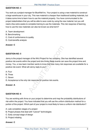 ActualTests.com
QUESTION NO: 4
You work as a project manager for BlueWell Inc. Your project is using a new material to construct
a large warehouse in your city. This new material is cheaper than traditional building materials, but
it takes some time to learn how to use the material properly. You have communicated to the
project stakeholders that you will be able to save costs by using the new material, but you will
need a few extra weeks to complete training to use the materials. This risk response of learning
how to use the new materials can also be known as what term?
A. Team development
B. Benchmarking
C. Cost of conformance to quality
D. Cost-benefits analysis
Answer: C
QUESTION NO: 5
Jenny is the project manager of the NHJ Project for her company. She has identified several
positive risk events within the project and she thinks these events can save the project time and
money. You, a new team member wants to know that how many risk responses are available for a
positive risk event. What will Jenny reply to you?
A. Four
B. Three
C. Seven
D. Acceptance is the only risk response for positive risk events.
Answer: A
QUESTION NO: 6
You are working with Anna on your project to determine and map the probability distributions of
risk within the project. You have indicated that you will use the uniform distribution method for a
portion of the project. Which part of your project is most likely to have a uniform risk distribution?
A. Late completion stages of a project
B. Project phases that deal with "cutover" technologies
C. Early concept stage of design
D. Project initiating
Answer: C
PMI PMI-RMP: Practice Exam
"Pass Any Exam. Any Time." - www.actualtests.com 3
 