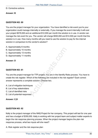 ActualTests.com
D. Corrective actions
Answer: B
QUESTION NO: 80
You are the project manager for your organization. You have identified a risk event you're your
organization could manage internally or externally. If you manage the event internally it will cost
your project $578,000 and an additional $12,000 per month the solution is in use. A vendor can
manage the risk event for you. The vendor will charge $550,000 and $14,500 per month that the
solution is in use. How many months will you need to use the solution to pay for the internal
solution in comparison to the vendor's solution?
A. Approximately 8 months
B. Approximately 15 months
C. Approximately 13 months
D. Approximately 11 months
Answer: D
QUESTION NO: 81
You are the project manager for TTP project. You are in the Identify Risks process. You have to
create the risk register. Which of the following are included in the risk register? Each correct
answer represents a complete solution. Choose two.
A. List of mitigation techniques
B. List of key stakeholders
C. List of identified risks
D. List of potential responses
Answer: C,D
QUESTION NO: 82
Kelly is the project manager of the NNQ Project for her company. This project will last for one year
and has a budget of $350,000. Kelly is working with her project team and subject matter experts to
begin the risk response planning process. When the project manager begins the plan risk
response process, what two inputs will she need?
A. Risk register and the risk response plan
PMI PMI-RMP: Practice Exam
"Pass Any Exam. Any Time." - www.actualtests.com 30
 