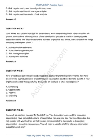ActualTests.com
B. Risk register and power to assign risk responses
C. Risk register and the risk management plan
D. Risk register and the results of risk analysis
Answer: C
QUESTION NO: 83
John works as a project manager for BlueWell Inc. He is determining which risks can affect the
project. Which of the following inputs of the identify risks process is useful in identifying risks
associated to the time allowances for the activities or projects as a whole, with a width of the range
indicating the degrees of risk?
A. Activity duration estimates
B. Schedule management plan
C. Risk management plan
D. Activity cost estimates
Answer: A
QUESTION NO: 84
Your project is an agricultural-based project that deals with plant irrigation systems. You have
discovered a byproduct in your project that your organization could use to make a profit. If your
organization seizes this opportunity it would be an example of what risk response?
A. Enhancing
B. Opportunistic
C. Positive
D. Exploiting
Answer: D
QUESTION NO: 85
You work as a project manager for TechSoft Inc. You, the project team, and the key project
stakeholders have completed a round of quantitative risk analysis. You now need to update the
risk register with your findings so that you can communicate the risk results to the project
stakeholders - including management. You will need to update all of the following information
except for which one?
PMI PMI-RMP: Practice Exam
"Pass Any Exam. Any Time." - www.actualtests.com 31
 