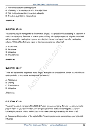 ActualTests.com
A. Probabilistic analysis of the project
B. Probability of achieving cost and time objectives
C. Risk distributions within the project schedule
D. Trends in quantitative risk analysis
Answer: C
QUESTION NO: 86
You are the project manager for a construction project. The project involves casting of a column in
a very narrow space. Because of lack of space, casting it is highly dangerous. High technical skill
will be required for casting that column. You decide to hire a local expert team for casting that
column. Which of the following types of risk response are you following?
A. Acceptance
B. Avoidance
C. Mitigation
D. Transference
Answer: D
QUESTION NO: 87
There are seven risks responses that a project manager can choose from. Which risk response is
appropriate for both positive and negative risk events?
A. Acceptance
B. Sharing
C. Transference
D. Mitigation
Answer: A
QUESTION NO: 88
You are the project manager of the NGQQ Project for your company. To help you communicate
project status to your stakeholders, you are going to create a stakeholder register. All of the
following information should be included in the stakeholder register except for which one?
A. Assessment information of the stakeholders' major requirements, expectations, and potential
influence
PMI PMI-RMP: Practice Exam
"Pass Any Exam. Any Time." - www.actualtests.com 32
 