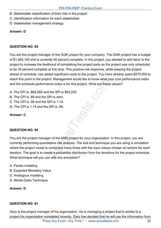 ActualTests.com
B. Stakeholder classification of their role in the project
C. Identification information for each stakeholder
D. Stakeholder management strategy
Answer: D
QUESTION NO: 89
You are the project manager of the GGK project for your company. The GGK project has a budget
of $1,265,100 and is currently 40 percent complete. In this project, you elected to add labor to the
project to increase the likelihood of completing the project early as the project was only scheduled
to be 35 percent complete at this time. This positive risk response, while keeping the project
ahead of schedule, has added significant costs to the project. You have already spent $575,000 to
reach this point in the project. Management would like to know what your cost performance index
and the schedule performance index is for this project. What are these values?
A. The CPI is -$68,960 and the SPI is $63,255.
B. The CPI is .88 and the SPI is zero.
C. The CPI is .88 and the SPI is 1.14.
D. The CPI is 1.14 and the SPI is .88.
Answer: C
QUESTION NO: 90
You are the project manager of the AMD project for your organization. In this project, you are
currently performing quantitative risk analysis. The tool and technique you are using is simulation
where the project model is computed many times with the input values chosen at random for each
iteration. The goal is to create a probability distribution from the iterations for the project schedule.
What technique will you use with this simulation?
A. Pareto modeling
B. Expected Monetary Value
C. Analogous modeling
D. Monte Carlo Technique
Answer: D
QUESTION NO: 91
Gary is the project manager of his organization. He is managing a project that is similar to a
project his organization completed recently. Gary has decided that he will use the information from
PMI PMI-RMP: Practice Exam
"Pass Any Exam. Any Time." - www.actualtests.com 33
 