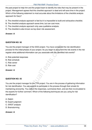 ActualTests.com
the past project to help him and the project team to identify the risks that may be present in the
project. Management agrees that this checklist approach is ideal and will save time in the project.
Which of the following statement is most accurate about the limitations of the checklist analysis
approach for Gary?
A. The checklist analysis approach is fast but it is impossible to build and exhaustive checklist.
B. The checklist analysis approach saves time, but can cost more.
C. The checklist analysis approach only uses qualitative analysis.
D. The checklist is also known as top down risk assessment.
Answer: A
QUESTION NO: 92
You are the project manager of the GGG project. You have completed the risk identification
process for the initial phases of your project. As you begin to document the risk events in the risk
register what additional information can you associate with the identified risk events?
A. Risk potential responses
B. Risk schedule
C. Risk owner
D. Risk cost
Answer: A
QUESTION NO: 93
You are the project manager for the TTR project. You are in the process of gathering information
for risk identification. You ask experts to participate in the process through their emails for
maintaining anonymity. You collect the responses, summarize them, and are then re-circulated to
the experts for further comment. Which of the following techniques are you using for risk
identification?
A. Delphi
B. Expert judgment
C. SWOT analysis
D. Brainstorming
Answer: A
PMI PMI-RMP: Practice Exam
"Pass Any Exam. Any Time." - www.actualtests.com 34
 