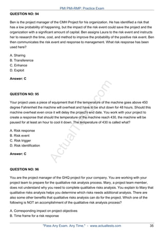 ActualTests.com
QUESTION NO: 94
Ben is the project manager of the CMH Project for his organization. He has identified a risk that
has a low probability of happening, but the impact of the risk event could save the project and the
organization with a significant amount of capital. Ben assigns Laura to the risk event and instructs
her to research the time, cost, and method to improve the probability of the positive risk event. Ben
then communicates the risk event and response to management. What risk response has been
used here?
A. Sharing
B. Transference
C. Enhance
D. Exploit
Answer: C
QUESTION NO: 95
Your project uses a piece of equipment that if the temperature of the machine goes above 450
degree Fahrenheit the machine will overheat and have to be shut down for 48 hours. Should this
machine overheat even once it will delay the project's end date. You work with your project to
create a response that should the temperature of the machine reach 430, the machine will be
paused for at least an hour to cool it down. The temperature of 430 is called what?
A. Risk response
B. Risk event
C. Risk trigger
D. Risk identification
Answer: C
QUESTION NO: 96
You are the project manager of the GHQ project for your company. You are working with your
project team to prepare for the qualitative risk analysis process. Mary, a project team member,
does not understand why you need to complete qualitative risks analysis. You explain to Mary that
qualitative risks analysis helps you determine which risks needs additional analysis. There are
also some other benefits that qualitative risks analysis can do for the project. Which one of the
following is NOT an accomplishment of the qualitative risk analysis process?
A. Corresponding impact on project objectives
B. Time frame for a risk response
PMI PMI-RMP: Practice Exam
"Pass Any Exam. Any Time." - www.actualtests.com 35
 