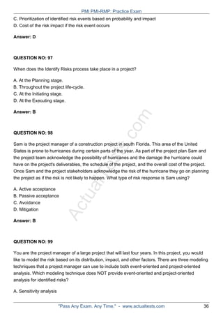 ActualTests.com
C. Prioritization of identified risk events based on probability and impact
D. Cost of the risk impact if the risk event occurs
Answer: D
QUESTION NO: 97
When does the Identify Risks process take place in a project?
A. At the Planning stage.
B. Throughout the project life-cycle.
C. At the Initiating stage.
D. At the Executing stage.
Answer: B
QUESTION NO: 98
Sam is the project manager of a construction project in south Florida. This area of the United
States is prone to hurricanes during certain parts of the year. As part of the project plan Sam and
the project team acknowledge the possibility of hurricanes and the damage the hurricane could
have on the project's deliverables, the schedule of the project, and the overall cost of the project.
Once Sam and the project stakeholders acknowledge the risk of the hurricane they go on planning
the project as if the risk is not likely to happen. What type of risk response is Sam using?
A. Active acceptance
B. Passive acceptance
C. Avoidance
D. Mitigation
Answer: B
QUESTION NO: 99
You are the project manager of a large project that will last four years. In this project, you would
like to model the risk based on its distribution, impact, and other factors. There are three modeling
techniques that a project manager can use to include both event-oriented and project-oriented
analysis. Which modeling technique does NOT provide event-oriented and project-oriented
analysis for identified risks?
A. Sensitivity analysis
PMI PMI-RMP: Practice Exam
"Pass Any Exam. Any Time." - www.actualtests.com 36
 