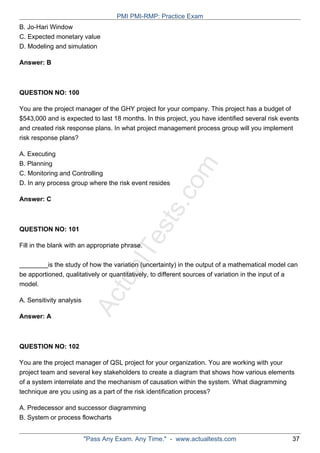 ActualTests.com
B. Jo-Hari Window
C. Expected monetary value
D. Modeling and simulation
Answer: B
QUESTION NO: 100
You are the project manager of the GHY project for your company. This project has a budget of
$543,000 and is expected to last 18 months. In this project, you have identified several risk events
and created risk response plans. In what project management process group will you implement
risk response plans?
A. Executing
B. Planning
C. Monitoring and Controlling
D. In any process group where the risk event resides
Answer: C
QUESTION NO: 101
Fill in the blank with an appropriate phrase.
________is the study of how the variation (uncertainty) in the output of a mathematical model can
be apportioned, qualitatively or quantitatively, to different sources of variation in the input of a
model.
A. Sensitivity analysis
Answer: A
QUESTION NO: 102
You are the project manager of QSL project for your organization. You are working with your
project team and several key stakeholders to create a diagram that shows how various elements
of a system interrelate and the mechanism of causation within the system. What diagramming
technique are you using as a part of the risk identification process?
A. Predecessor and successor diagramming
B. System or process flowcharts
PMI PMI-RMP: Practice Exam
"Pass Any Exam. Any Time." - www.actualtests.com 37
 