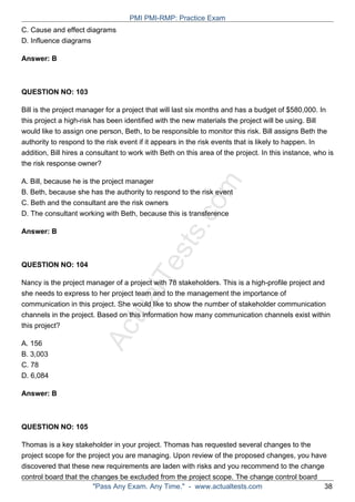 ActualTests.com
C. Cause and effect diagrams
D. Influence diagrams
Answer: B
QUESTION NO: 103
Bill is the project manager for a project that will last six months and has a budget of $580,000. In
this project a high-risk has been identified with the new materials the project will be using. Bill
would like to assign one person, Beth, to be responsible to monitor this risk. Bill assigns Beth the
authority to respond to the risk event if it appears in the risk events that is likely to happen. In
addition, Bill hires a consultant to work with Beth on this area of the project. In this instance, who is
the risk response owner?
A. Bill, because he is the project manager
B. Beth, because she has the authority to respond to the risk event
C. Beth and the consultant are the risk owners
D. The consultant working with Beth, because this is transference
Answer: B
QUESTION NO: 104
Nancy is the project manager of a project with 78 stakeholders. This is a high-profile project and
she needs to express to her project team and to the management the importance of
communication in this project. She would like to show the number of stakeholder communication
channels in the project. Based on this information how many communication channels exist within
this project?
A. 156
B. 3,003
C. 78
D. 6,084
Answer: B
QUESTION NO: 105
Thomas is a key stakeholder in your project. Thomas has requested several changes to the
project scope for the project you are managing. Upon review of the proposed changes, you have
discovered that these new requirements are laden with risks and you recommend to the change
control board that the changes be excluded from the project scope. The change control board
PMI PMI-RMP: Practice Exam
"Pass Any Exam. Any Time." - www.actualtests.com 38
 
