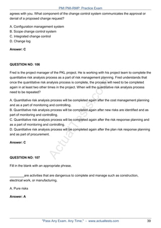 ActualTests.com
agrees with you. What component of the change control system communicates the approval or
denial of a proposed change request?
A. Configuration management system
B. Scope change control system
C. Integrated change control
D. Change log
Answer: C
QUESTION NO: 106
Fred is the project manager of the PKL project. He is working with his project team to complete the
quantitative risk analysis process as a part of risk management planning. Fred understands that
once the quantitative risk analysis process is complete, the process will need to be completed
again in at least two other times in the project. When will the quantitative risk analysis process
need to be repeated?
A. Quantitative risk analysis process will be completed again after the cost management planning
and as a part of monitoring and controlling.
B. Quantitative risk analysis process will be completed again after new risks are identified and as
part of monitoring and controlling.
C. Quantitative risk analysis process will be completed again after the risk response planning and
as a part of monitoring and controlling.
D. Quantitative risk analysis process will be completed again after the plan risk response planning
and as part of procurement.
Answer: C
QUESTION NO: 107
Fill in the blank with an appropriate phrase.
________are activities that are dangerous to complete and manage such as construction,
electrical work, or manufacturing.
A. Pure risks
Answer: A
PMI PMI-RMP: Practice Exam
"Pass Any Exam. Any Time." - www.actualtests.com 39
 