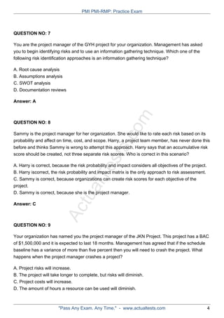 ActualTests.com
QUESTION NO: 7
You are the project manager of the GYH project for your organization. Management has asked
you to begin identifying risks and to use an information gathering technique. Which one of the
following risk identification approaches is an information gathering technique?
A. Root cause analysis
B. Assumptions analysis
C. SWOT analysis
D. Documentation reviews
Answer: A
QUESTION NO: 8
Sammy is the project manager for her organization. She would like to rate each risk based on its
probability and affect on time, cost, and scope. Harry, a project team member, has never done this
before and thinks Sammy is wrong to attempt this approach. Harry says that an accumulative risk
score should be created, not three separate risk scores. Who is correct in this scenario?
A. Harry is correct, because the risk probability and impact considers all objectives of the project.
B. Harry iscorrect, the risk probability and impact matrix is the only approach to risk assessment.
C. Sammy is correct, because organizations can create risk scores for each objective of the
project.
D. Sammy is correct, because she is the project manager.
Answer: C
QUESTION NO: 9
Your organization has named you the project manager of the JKN Project. This project has a BAC
of $1,500,000 and it is expected to last 18 months. Management has agreed that if the schedule
baseline has a variance of more than five percent then you will need to crash the project. What
happens when the project manager crashes a project?
A. Project risks will increase.
B. The project will take longer to complete, but risks will diminish.
C. Project costs will increase.
D. The amount of hours a resource can be used will diminish.
PMI PMI-RMP: Practice Exam
"Pass Any Exam. Any Time." - www.actualtests.com 4
 