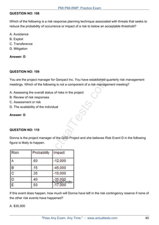 ActualTests.com
QUESTION NO: 108
Which of the following is a risk response planning technique associated with threats that seeks to
reduce the probability of occurrence or impact of a risk to below an acceptable threshold?
A. Avoidance
B. Exploit
C. Transference
D. Mitigation
Answer: D
QUESTION NO: 109
You are the project manager for Genpact Inc. You have established quarterly risk management
meetings. Which of the following is not a component of a risk management meeting?
A. Assessing the overall status of risks in the project
B. Review of risk responses
C. Assessment or risk
D. The availability of the individual
Answer: D
QUESTION NO: 110
Donna is the project manager of the QSD Project and she believes Risk Event D in the following
figure is likely to happen.
If this event does happen, how much will Donna have left in the risk contingency reserve if none of
the other risk events have happened?
A. $35,000
PMI PMI-RMP: Practice Exam
"Pass Any Exam. Any Time." - www.actualtests.com 40
 