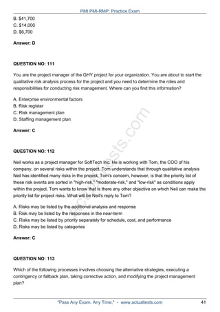 ActualTests.com
B. $41,700
C. $14,000
D. $6,700
Answer: D
QUESTION NO: 111
You are the project manager of the GHY project for your organization. You are about to start the
qualitative risk analysis process for the project and you need to determine the roles and
responsibilities for conducting risk management. Where can you find this information?
A. Enterprise environmental factors
B. Risk register
C. Risk management plan
D. Staffing management plan
Answer: C
QUESTION NO: 112
Neil works as a project manager for SoftTech Inc. He is working with Tom, the COO of his
company, on several risks within the project. Tom understands that through qualitative analysis
Neil has identified many risks in the project. Tom's concern, however, is that the priority list of
these risk events are sorted in "high-risk," "moderate-risk," and "low-risk" as conditions apply
within the project. Tom wants to know that is there any other objective on which Neil can make the
priority list for project risks. What will be Neil's reply to Tom?
A. Risks may be listed by the additional analysis and response
B. Risk may be listed by the responses in the near-term
C. Risks may be listed by priority separately for schedule, cost, and performance
D. Risks may be listed by categories
Answer: C
QUESTION NO: 113
Which of the following processes involves choosing the alternative strategies, executing a
contingency or fallback plan, taking corrective action, and modifying the project management
plan?
PMI PMI-RMP: Practice Exam
"Pass Any Exam. Any Time." - www.actualtests.com 41
 