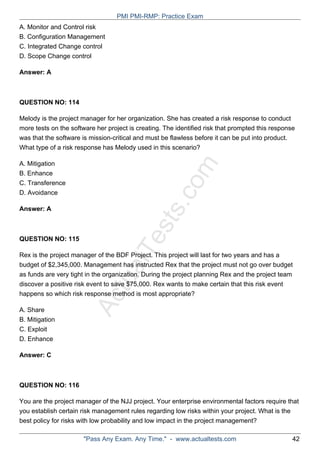ActualTests.com
A. Monitor and Control risk
B. Configuration Management
C. Integrated Change control
D. Scope Change control
Answer: A
QUESTION NO: 114
Melody is the project manager for her organization. She has created a risk response to conduct
more tests on the software her project is creating. The identified risk that prompted this response
was that the software is mission-critical and must be flawless before it can be put into product.
What type of a risk response has Melody used in this scenario?
A. Mitigation
B. Enhance
C. Transference
D. Avoidance
Answer: A
QUESTION NO: 115
Rex is the project manager of the BDF Project. This project will last for two years and has a
budget of $2,345,000. Management has instructed Rex that the project must not go over budget
as funds are very tight in the organization. During the project planning Rex and the project team
discover a positive risk event to save $75,000. Rex wants to make certain that this risk event
happens so which risk response method is most appropriate?
A. Share
B. Mitigation
C. Exploit
D. Enhance
Answer: C
QUESTION NO: 116
You are the project manager of the NJJ project. Your enterprise environmental factors require that
you establish certain risk management rules regarding low risks within your project. What is the
best policy for risks with low probability and low impact in the project management?
PMI PMI-RMP: Practice Exam
"Pass Any Exam. Any Time." - www.actualtests.com 42
 