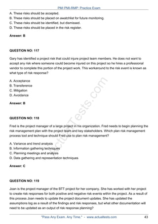 ActualTests.com
A. These risks should be accepted.
B. These risks should be placed on awatchlist for future monitoring.
C. These risks should be identified, but dismissed.
D. These risks should be placed in the risk register.
Answer: B
QUESTION NO: 117
Gary has identified a project risk that could injure project team members. He does not want to
accept any risk where someone could become injured on this project so he hires a professional
vendor to complete this portion of the project work. This workaround to the risk event is known as
what type of risk response?
A. Acceptance
B. Transference
C. Mitigation
D. Avoidance
Answer: B
QUESTION NO: 118
Fred is the project manager of a large project in his organization. Fred needs to begin planning the
risk management plan with the project team and key stakeholders. Which plan risk management
process tool and technique should Fred use to plan risk management?
A. Variance and trend analysis
B. Information gathering techniques
C. Planning meetings and analysis
D. Data gathering and representation techniques
Answer: C
QUESTION NO: 119
Joan is the project manager of the BTT project for her company. She has worked with her project
to create risk responses for both positive and negative risk events within the project. As a result of
this process Joan needs to update the project document updates. She has updated the
assumptions log as a result of the findings and risk responses, but what other documentation will
need to be updated as an output of risk response planning?
PMI PMI-RMP: Practice Exam
"Pass Any Exam. Any Time." - www.actualtests.com 43
 