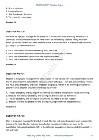 ActualTests.com
A. Scope statement
B. Lessons learned
C. Risk Breakdown Structure
D. Technical documentation
Answer: D
QUESTION NO: 120
You work as a project manager for BlueWell Inc. You with your team are using a method or a
(technical) process that conceives the risks even if all theoretically possible safety measures
would be applied. One of your team member wants to know that what is a residual risk. What will
you reply to your team member?
A. It is a risk that can not be addressed by a risk response.
B. It is a risk that will remain no matter what type of risk response is offered.
C. It is a risk that remains because no risk response is taken.
D. It is a risk that remains after planned risk responses are taken.
Answer: D
QUESTION NO: 121
Stephen is the project manager of the GBB project. He has worked with two subject matter experts
and his project team to complete the risk assessment technique. There are approximately 47 risks
that have a low probability and a low impact on the project. Which of the following answers best
describes what Stephen should do with these risk events?
A. The low probability and low impact risks should be added to awatchlist for future monitoring.
B. Because they are low probability and low impact, the risks can be dismissed.
C. The low probability and low impact risks should be added to the risk register.
D. Because they are low probability and low impact, Stephen should accept the risks.
Answer: A
QUESTION NO: 122
Mary is the project manager for the BLB project. She has instructed the project team to assemble,
to review the risks. She has included the schedule management plan as an input for the
quantitative risk analysis process. Why is the schedule management plan needed for quantitative
risk analysis?
PMI PMI-RMP: Practice Exam
"Pass Any Exam. Any Time." - www.actualtests.com 44
 