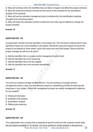 ActualTests.com
A. Mary will schedule when the identified risks are likely to happen and affect the project schedule.
B. Mary will utilize the schedule controls and the nature of the schedule for the quantitative
analysis of the schedule.
C. Mary will use the schedule management plan to schedule the risk identification meetings
throughout the remaining project.
D. Mary will utilize the schedule controls to determine how risks may be allowed to change the
project schedule.
Answer: B
QUESTION NO: 123
A project team member has just identified a new project risk. The risk event is determined to have
significant impact but a low probability in the project. Should the risk event happen it'll cause the
project to be delayed by three weeks, which will cause new risk in the project. What should the
project manager do with the risk event?
A. Add the identified risk to a quality control management control chart.
B. Add the identified risk to the issues log.
C. Add the identified risk to the risk register.
D. Add the identified risk to the low-level riskwatchlist.
Answer: C
QUESTION NO: 124
You work as a project manager for BlueWell Inc. You are working on a project and the
management wants a rapid and cost-effective means for establishing priorities for planning risk
responses in your project. Which risk management process can satisfy management's objective
for your project?
A. Historical information
B. Qualitative risk analysis
C. Quantitative analysis
D. Rolling wave planning
Answer: B
QUESTION NO: 125
Your organization has a project that is expected to last 20 months but the customer would really
like the project completed in 18 months. You have worked on similar projects in the past and
PMI PMI-RMP: Practice Exam
"Pass Any Exam. Any Time." - www.actualtests.com 45
 