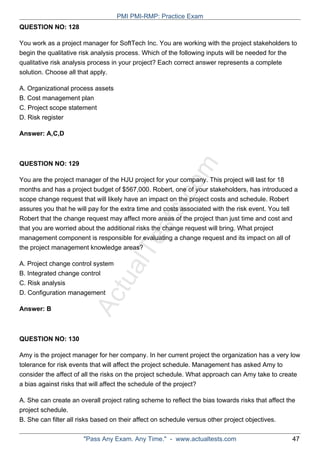 ActualTests.com
QUESTION NO: 128
You work as a project manager for SoftTech Inc. You are working with the project stakeholders to
begin the qualitative risk analysis process. Which of the following inputs will be needed for the
qualitative risk analysis process in your project? Each correct answer represents a complete
solution. Choose all that apply.
A. Organizational process assets
B. Cost management plan
C. Project scope statement
D. Risk register
Answer: A,C,D
QUESTION NO: 129
You are the project manager of the HJU project for your company. This project will last for 18
months and has a project budget of $567,000. Robert, one of your stakeholders, has introduced a
scope change request that will likely have an impact on the project costs and schedule. Robert
assures you that he will pay for the extra time and costs associated with the risk event. You tell
Robert that the change request may affect more areas of the project than just time and cost and
that you are worried about the additional risks the change request will bring. What project
management component is responsible for evaluating a change request and its impact on all of
the project management knowledge areas?
A. Project change control system
B. Integrated change control
C. Risk analysis
D. Configuration management
Answer: B
QUESTION NO: 130
Amy is the project manager for her company. In her current project the organization has a very low
tolerance for risk events that will affect the project schedule. Management has asked Amy to
consider the affect of all the risks on the project schedule. What approach can Amy take to create
a bias against risks that will affect the schedule of the project?
A. She can create an overall project rating scheme to reflect the bias towards risks that affect the
project schedule.
B. She can filter all risks based on their affect on schedule versus other project objectives.
PMI PMI-RMP: Practice Exam
"Pass Any Exam. Any Time." - www.actualtests.com 47
 