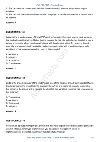 ActualTests.com
C. She can have the project team pad their time estimates to alleviate delays in the project
schedule.
D. She can shift risk-laden activities that affect the project schedule from the critical path as much
as possible.
Answer: A
QUESTION NO: 131
Adrian is the project manager of the NHP Project. In her project there are several work packages
that deal with electrical wiring. Rather than to manage the risk internally she has decided to hire a
vendor to complete all work packages that deal with the electrical wiring. By removing the risk
internally to a licensed electrician Adrian feels more comfortable with project team being safe.
What type of risk response has Adrian used in this example?
A. Avoidance
B. Mitigation
C. Acceptance
D. Transference
Answer: D
QUESTION NO: 132
Linda is the project manager of the NAB Project. One of the risks her project team has identified is
too dangerous for the project team to manage internally so she has hired a vendor to complete
this portion of the project and to manage the identified risk. What risk response has Linda used in
this instance?
A. Transference
B. Avoidance
C. Contractual
D. Mitigation
Answer: A
QUESTION NO: 133
You work as a project manager for SoftTech Inc. You have implemented the risk action plan and it
was not effective. What type of plan should you as a project manager will create for
implementation if a selected risk strategy fails to be fully effective?
PMI PMI-RMP: Practice Exam
"Pass Any Exam. Any Time." - www.actualtests.com 48
 