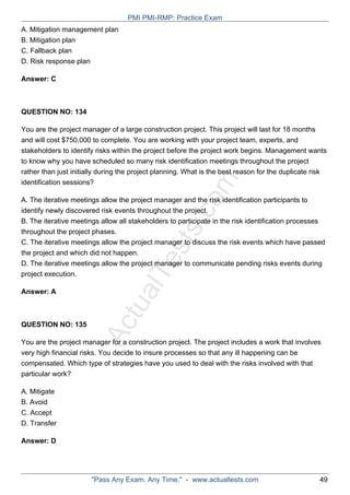 ActualTests.com
A. Mitigation management plan
B. Mitigation plan
C. Fallback plan
D. Risk response plan
Answer: C
QUESTION NO: 134
You are the project manager of a large construction project. This project will last for 18 months
and will cost $750,000 to complete. You are working with your project team, experts, and
stakeholders to identify risks within the project before the project work begins. Management wants
to know why you have scheduled so many risk identification meetings throughout the project
rather than just initially during the project planning. What is the best reason for the duplicate risk
identification sessions?
A. The iterative meetings allow the project manager and the risk identification participants to
identify newly discovered risk events throughout the project.
B. The iterative meetings allow all stakeholders to participate in the risk identification processes
throughout the project phases.
C. The iterative meetings allow the project manager to discuss the risk events which have passed
the project and which did not happen.
D. The iterative meetings allow the project manager to communicate pending risks events during
project execution.
Answer: A
QUESTION NO: 135
You are the project manager for a construction project. The project includes a work that involves
very high financial risks. You decide to insure processes so that any ill happening can be
compensated. Which type of strategies have you used to deal with the risks involved with that
particular work?
A. Mitigate
B. Avoid
C. Accept
D. Transfer
Answer: D
PMI PMI-RMP: Practice Exam
"Pass Any Exam. Any Time." - www.actualtests.com 49
 