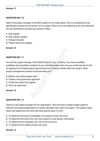ActualTests.com
Answer: C
QUESTION NO: 10
Kelly is the project manager of the BHH project for her organization. She is completing the risk
identification process for this portion of her project. Which one of the following is the only thing that
the risk identification process will create for Kelly?
A. Risk register
B. Risk register updates
C. Change requests
D. Project document updates
Answer: A
QUESTION NO: 11
You are the project manager of the NHQ Project for your company. You have completed
qualitative and quantitative analysis of your identified project risks and you would now like to find
an approach to increase project opportunities and to reduce threats within the project. What
project management process would best help you?
A. Monitor and control project risks
B. Create a risk governance approach
C. Create the project risk register
D. Plan risk responses
Answer: D
QUESTION NO: 12
Virginia is the project manager for her organization. She has hired a subject matter expert to
interview the project stakeholders on certain identified risks within the project. The subject matter
expert will assess the risk event with what specific goal in mind?
A. To determine the level of probability and impact for each risk event
B. To determine the bias of the risk event based on each person interviewed
C. To determine the probability and cost of the risk event
D. To determine the validity of each risk event
Answer: A
PMI PMI-RMP: Practice Exam
"Pass Any Exam. Any Time." - www.actualtests.com 5
 
