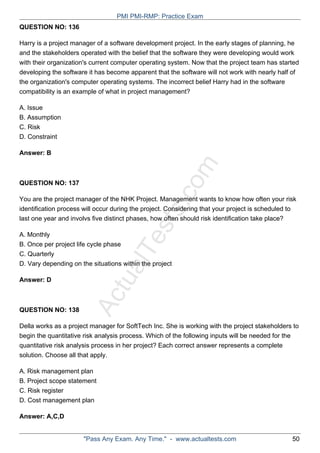 ActualTests.com
QUESTION NO: 136
Harry is a project manager of a software development project. In the early stages of planning, he
and the stakeholders operated with the belief that the software they were developing would work
with their organization's current computer operating system. Now that the project team has started
developing the software it has become apparent that the software will not work with nearly half of
the organization's computer operating systems. The incorrect belief Harry had in the software
compatibility is an example of what in project management?
A. Issue
B. Assumption
C. Risk
D. Constraint
Answer: B
QUESTION NO: 137
You are the project manager of the NHK Project. Management wants to know how often your risk
identification process will occur during the project. Considering that your project is scheduled to
last one year and involvs five distinct phases, how often should risk identification take place?
A. Monthly
B. Once per project life cycle phase
C. Quarterly
D. Vary depending on the situations within the project
Answer: D
QUESTION NO: 138
Della works as a project manager for SoftTech Inc. She is working with the project stakeholders to
begin the quantitative risk analysis process. Which of the following inputs will be needed for the
quantitative risk analysis process in her project? Each correct answer represents a complete
solution. Choose all that apply.
A. Risk management plan
B. Project scope statement
C. Risk register
D. Cost management plan
Answer: A,C,D
PMI PMI-RMP: Practice Exam
"Pass Any Exam. Any Time." - www.actualtests.com 50
 