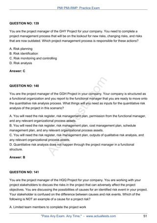 ActualTests.com
QUESTION NO: 139
You are the project manager of the GHY Project for your company. You need to complete a
project management process that will be on the lookout for new risks, changing risks, and risks
that are now outdated. Which project management process is responsible for these actions?
A. Risk planning
B. Risk identification
C. Risk monitoring and controlling
D. Risk analysis
Answer: C
QUESTION NO: 140
You are the project manager of the GGH Project in your company. Your company is structured as
a functional organization and you report to the functional manager that you are ready to move onto
the quantitative risk analysis process. What things will you need as inputs for the quantitative risk
analysis of the project in this scenario?
A. You will need the risk register, risk management plan, permission from the functional manager,
and any relevant organizational process assets.
B. You will need the risk register, risk management plan, cost management plan, schedule
management plan, and any relevant organizational process assets.
C. You will need the risk register, risk management plan, outputs of qualitative risk analysis, and
any relevant organizational process assets.
D. Quantitative risk analysis does not happen through the project manager in a functional
structure.
Answer: B
QUESTION NO: 141
You are the project manager of the HQQ Project for your company. You are working with your
project stakeholders to discuss the risks in the project that can adversely affect the project
objectives. You are discussing the possibilities of causes for an identified risk event in your project.
Your stakeholder is confused on the difference between causes and risk events. Which of the
following is NOT an example of a cause for a project risk?
A. Limited team members to complete the project work
PMI PMI-RMP: Practice Exam
"Pass Any Exam. Any Time." - www.actualtests.com 51
 