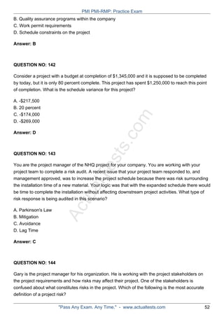 ActualTests.com
B. Quality assurance programs within the company
C. Work permit requirements
D. Schedule constraints on the project
Answer: B
QUESTION NO: 142
Consider a project with a budget at completion of $1,345,000 and it is supposed to be completed
by today, but it is only 80 percent complete. This project has spent $1,250,000 to reach this point
of completion. What is the schedule variance for this project?
A. -$217,500
B. 20 percent
C. -$174,000
D. -$269,000
Answer: D
QUESTION NO: 143
You are the project manager of the NHQ project for your company. You are working with your
project team to complete a risk audit. A recent issue that your project team responded to, and
management approved, was to increase the project schedule because there was risk surrounding
the installation time of a new material. Your logic was that with the expanded schedule there would
be time to complete the installation without affecting downstream project activities. What type of
risk response is being audited in this scenario?
A. Parkinson's Law
B. Mitigation
C. Avoidance
D. Lag Time
Answer: C
QUESTION NO: 144
Gary is the project manager for his organization. He is working with the project stakeholders on
the project requirements and how risks may affect their project. One of the stakeholders is
confused about what constitutes risks in the project. Which of the following is the most accurate
definition of a project risk?
PMI PMI-RMP: Practice Exam
"Pass Any Exam. Any Time." - www.actualtests.com 52
 