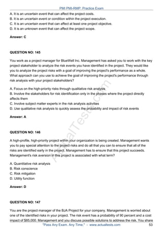 ActualTests.com
A. It is an uncertain event that can affect the project costs.
B. It is an uncertain event or condition within the project execution.
C. It is an uncertain event that can affect at least one project objective.
D. It is an unknown event that can affect the project scope.
Answer: C
QUESTION NO: 145
You work as a project manager for BlueWell Inc. Management has asked you to work with the key
project stakeholder to analyze the risk events you have identified in the project. They would like
you to analyze the project risks with a goal of improving the project's performance as a whole.
What approach can you use to achieve the goal of improving the project's performance through
risk analysis with your project stakeholders?
A. Focus on the high-priority risks through qualitative risk analysis
B. Involve the stakeholders for risk identification only in the phases where the project directly
affects them
C. Involve subject matter experts in the risk analysis activities
D. Use qualitative risk analysis to quickly assess the probability and impact of risk events
Answer: A
QUESTION NO: 146
A high-profile, high-priority project within your organization is being created. Management wants
you to pay special attention to the project risks and do all that you can to ensure that all of the
risks are identified early in the project. Management has to ensure that this project succeeds.
Management's risk aversion in this project is associated with what term?
A. Quantitative risk analysis
B. Risk conscience
C. Risk mitigation
D. Utility function
Answer: D
QUESTION NO: 147
You are the project manager of the BJA Project for your company. Management is worried about
one of the identified risks in your project. The risk event has a probability of 90 percent and a cost
impact of $85,000. Management and you discuss possible solutions to address the risk. You share
PMI PMI-RMP: Practice Exam
"Pass Any Exam. Any Time." - www.actualtests.com 53
 