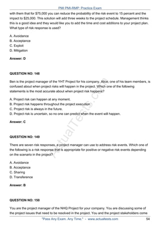 ActualTests.com
with them that for $75,000 you can reduce the probability of the risk event to 15 percent and the
impact to $25,000. This solution will add three weeks to the project schedule. Management thinks
this is a good idea and they would like you to add the time and cost additions to your project plan.
What type of risk response is used?
A. Avoidance
B. Acceptance
C. Exploit
D. Mitigation
Answer: D
QUESTION NO: 148
Ben is the project manager of the YHT Project for his company. Alice, one of his team members, is
confused about when project risks will happen in the project. Which one of the following
statements is the most accurate about when project risk happens?
A. Project risk can happen at any moment.
B. Project risk happens throughout the project execution.
C. Project risk is always in the future.
D. Project risk is uncertain, so no one can predict when the event will happen.
Answer: C
QUESTION NO: 149
There are seven risk responses, a project manager can use to address risk events. Which one of
the following is a risk response that is appropriate for positive or negative risk events depending
on the scenario in the project?
A. Avoidance
B. Acceptance
C. Sharing
D. Transference
Answer: B
QUESTION NO: 150
You are the project manager of the NHQ Project for your company. You are discussing some of
the project issues that need to be resolved in the project. You and the project stakeholders come
PMI PMI-RMP: Practice Exam
"Pass Any Exam. Any Time." - www.actualtests.com 54
 