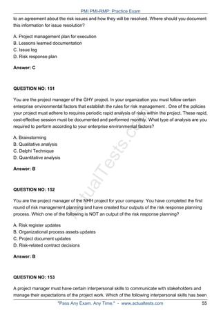 ActualTests.com
to an agreement about the risk issues and how they will be resolved. Where should you document
this information for issue resolution?
A. Project management plan for execution
B. Lessons learned documentation
C. Issue log
D. Risk response plan
Answer: C
QUESTION NO: 151
You are the project manager of the GHY project. In your organization you must follow certain
enterprise environmental factors that establish the rules for risk management . One of the policies
your project must adhere to requires periodic rapid analysis of risks within the project. These rapid,
cost-effective session must be documented and performed monthly. What type of analysis are you
required to perform according to your enterprise environmental factors?
A. Brainstorming
B. Qualitative analysis
C. Delphi Technique
D. Quantitative analysis
Answer: B
QUESTION NO: 152
You are the project manager of the NHH project for your company. You have completed the first
round of risk management planning and have created four outputs of the risk response planning
process. Which one of the following is NOT an output of the risk response planning?
A. Risk register updates
B. Organizational process assets updates
C. Project document updates
D. Risk-related contract decisions
Answer: B
QUESTION NO: 153
A project manager must have certain interpersonal skills to communicate with stakeholders and
manage their expectations of the project work. Which of the following interpersonal skills has been
PMI PMI-RMP: Practice Exam
"Pass Any Exam. Any Time." - www.actualtests.com 55
 