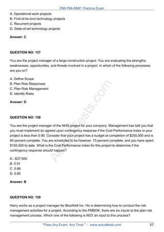 ActualTests.com
A. Operational work projects
B. First-of-its kind technology projects
C. Recurrent projects
D. State-of-art technology projects
Answer: C
QUESTION NO: 157
You are the project manager of a large construction project. You are evaluating the strengths,
weaknesses, opportunities, and threats involved in a project. In which of the following processes
are you on?
A. Define Scope
B. Plan Risk Responses
C. Plan Risk Management
D. Identify Risks
Answer: D
QUESTION NO: 158
You are the project manager of the NHQ project for your company. Management has told you that
you must implement an agreed upon contingency response if the Cost Performance Index in your
project is less than 0.90. Consider that your project has a budget at completion of $250,000 and is
60 percent complete. You are scheduled to be however, 75 percent complete, and you have spent
$165,000 to date. What is the Cost Performance Index for this project to determine if the
contingency response should happen?
A. -$37,500
B. 0.91
C. 0.88
D. 0.80
Answer: B
QUESTION NO: 159
Harry works as a project manager for BlueWell Inc. He is determining how to conduct the risk
management activities for a project. According to the PMBOK, there are six inputs to the plan risk
management process. Which one of the following is NOT an input to this process?
PMI PMI-RMP: Practice Exam
"Pass Any Exam. Any Time." - www.actualtests.com 57
 