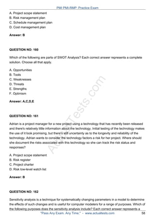 ActualTests.com
A. Project scope statement
B. Risk management plan
C. Schedule management plan
D. Cost management plan
Answer: B
QUESTION NO: 160
Which of the following are parts of SWOT Analysis? Each correct answer represents a complete
solution. Choose all that apply.
A. Opportunities
B. Tools
C. Weaknesses
D. Threats
E. Strengths
F. Optimism
Answer: A,C,D,E
QUESTION NO: 161
Adrian is a project manager for a new project using a technology that has recently been released
and there's relatively little information about the technology. Initial testing of the technology makes
the use of it look promising, but there's still uncertainty as to the longevity and reliability of the
technology. Adrian wants to consider the technology factors a risk for her project. Where should
she document the risks associated with this technology so she can track the risk status and
responses?
A. Project scope statement
B. Risk register
C. Project charter
D. Risk low-level watch list
Answer: B
QUESTION NO: 162
Sensitivity analysis is a technique for systematically changing parameters in a model to determine
the effects of such changes and is useful for computer modelers for a range of purposes. Which of
the following purposes does the sensitivity analysis include? Each correct answer represents a
PMI PMI-RMP: Practice Exam
"Pass Any Exam. Any Time." - www.actualtests.com 58
 