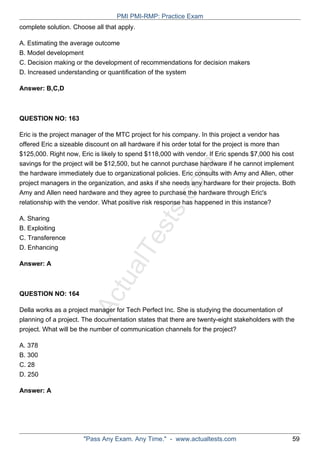 ActualTests.com
complete solution. Choose all that apply.
A. Estimating the average outcome
B. Model development
C. Decision making or the development of recommendations for decision makers
D. Increased understanding or quantification of the system
Answer: B,C,D
QUESTION NO: 163
Eric is the project manager of the MTC project for his company. In this project a vendor has
offered Eric a sizeable discount on all hardware if his order total for the project is more than
$125,000. Right now, Eric is likely to spend $118,000 with vendor. If Eric spends $7,000 his cost
savings for the project will be $12,500, but he cannot purchase hardware if he cannot implement
the hardware immediately due to organizational policies. Eric consults with Amy and Allen, other
project managers in the organization, and asks if she needs any hardware for their projects. Both
Amy and Allen need hardware and they agree to purchase the hardware through Eric's
relationship with the vendor. What positive risk response has happened in this instance?
A. Sharing
B. Exploiting
C. Transference
D. Enhancing
Answer: A
QUESTION NO: 164
Della works as a project manager for Tech Perfect Inc. She is studying the documentation of
planning of a project. The documentation states that there are twenty-eight stakeholders with the
project. What will be the number of communication channels for the project?
A. 378
B. 300
C. 28
D. 250
Answer: A
PMI PMI-RMP: Practice Exam
"Pass Any Exam. Any Time." - www.actualtests.com 59
 