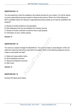 ActualTests.com
QUESTION NO: 13
You are preparing to start the qualitative risk analysis process for your project. You will be relying
on some organizational process assets to influence the process. Which one of the following is
NOT a probable reason for relying on organizational process assets as an input for qualitative risk
analysis?
A. Studies of similar projects by risk specialists
B. Risk databases that may be available from industry sources
C. Review of vendor contracts to examine risks in past projects
D. Information on prior, similar projects
Answer: C
QUESTION NO: 14
You work as a project manager for BlueWell Inc. You want to create a visual diagram, which can
depict the resources that will be used within the project. Which of the following diagrams will you
create to accomplish the task?
A. Roles and responsibility matrix
B. Work breakdown structure
C. Resource breakdown structure
D. RACI chart
Answer: C
QUESTION NO: 15
Examine the figure given below.
PMI PMI-RMP: Practice Exam
"Pass Any Exam. Any Time." - www.actualtests.com 6
 
