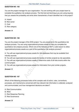 ActualTests.com
QUESTION NO: 165
You are the project manager for your organization. You are working with your project team to
complete the qualitative risk analysis process. The first tool and technique you are using requires
that you assess the probability and what other characteristic of each identified risk in the project?
A. Impact
B. Risk owner
C. Cost
D. Risk category
Answer: A
QUESTION NO: 166
You are the project manager of the GHG project. You are preparing for the quantitative risk
analysis process. You are using organizational process assets to help you complete the
quantitative risk analysis process. Which one of the following is NOT a valid reason to utilize
organizational process assets as a part of the quantitative risk analysis process?
A. You will use organizational process assets for risk databases that may be available from
industry sources.
B. You will use organizational process assets for studies of similar projects by risk specialists.
C. You will use organizational process assets to determine costs of all risks events within the
current project.
D. You will use organizational process assets for information from prior similar projects.
Answer: C
QUESTION NO: 167
Which of the following processes looks at the complex web of actors, rules, conventions,
processes, and mechanisms concerned with how relevant risk information is collected, analyzed
and communicated, and how management decisions are taken?
A. Risk Communication
B. IRGC
C. Risk Response Planning
D. Risk Governance
Answer: D
PMI PMI-RMP: Practice Exam
"Pass Any Exam. Any Time." - www.actualtests.com 60
 