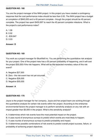 ActualTests.com
QUESTION NO: 168
You are the project manager of the NNH project. In this project you have created a contingency
response that the cost performance index should be less than 0.93. The NHH project has a budget
at completion of $945,000 and is 45 percent complete - though the project should be 49 percent
complete. The project has spent $455,897 to reach the 45 percent complete milestone. What is
the project's cost performance index?
A. 1.06
B. 0.92
C. -$30,647
D. 0.93
Answer: D
QUESTION NO: 169
You work as a project manager for BlueWell Inc. You are performing the quantitative risk analysis
for your project. One of the project risks has a 50 percent probability of happening, and it will cost
the project $55,000 if the risk happens. What will be the expected monetary value of this risk
event?
A. Negative $27,500
B. Zero - the risk event has not yet occurred
C. Negative $26,000
D. Negative $55,000
Answer: A
QUESTION NO: 170
Joyce is the project manager for her company. Joyce and her project team are working through
the quantitative analysis for certain risk events within her project. According to the enterprise
environmental factors the project manager is to perform sensitivity analysis on any risk with an
impact greater than $5,000 in the project. What is the sensitivity analysis?
A. It determines which risk events have the most potential impact on the project.
B. It uses round of anonymous surveys to predict which events are most likely to happen.
C. It uses rounds of anonymous surveys to predict probability and impact.
D. It determines possible combinations of risk events to predict overall project success, failure, or
probability of achieving project objectives.
PMI PMI-RMP: Practice Exam
"Pass Any Exam. Any Time." - www.actualtests.com 61
 