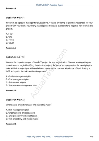 ActualTests.com
Answer: A
QUESTION NO: 171
You work as a project manager for BlueWell Inc. You are preparing to plan risk responses for your
project with your team. How many risk response types are available for a negative risk event in the
project?
A. Four
B. One
C. Three
D. Seven
Answer: A
QUESTION NO: 172
You are the project manager of the GHY project for your organization. You are working with your
project team to begin identifying risks for the project. As part of your preparation for identifying the
risks within the project you will need eleven inputs for the process. Which one of the following is
NOT an input to the risk identification process?
A. Quality management plan
B. Cost management plan
C. Stakeholder register
D. Procurement management plan
Answer: D
QUESTION NO: 173
Where can a project manager find risk-rating rules?
A. Risk management plan
B. Organizational process assets
C. Enterprise environmental factors
D. Risk probability and impact matrix
Answer: B
PMI PMI-RMP: Practice Exam
"Pass Any Exam. Any Time." - www.actualtests.com 62
 