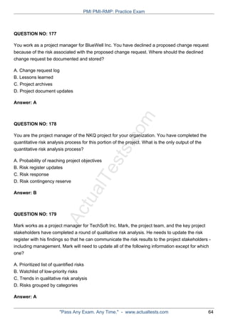 ActualTests.com
QUESTION NO: 177
You work as a project manager for BlueWell Inc. You have declined a proposed change request
because of the risk associated with the proposed change request. Where should the declined
change request be documented and stored?
A. Change request log
B. Lessons learned
C. Project archives
D. Project document updates
Answer: A
QUESTION NO: 178
You are the project manager of the NKQ project for your organization. You have completed the
quantitative risk analysis process for this portion of the project. What is the only output of the
quantitative risk analysis process?
A. Probability of reaching project objectives
B. Risk register updates
C. Risk response
D. Risk contingency reserve
Answer: B
QUESTION NO: 179
Mark works as a project manager for TechSoft Inc. Mark, the project team, and the key project
stakeholders have completed a round of qualitative risk analysis. He needs to update the risk
register with his findings so that he can communicate the risk results to the project stakeholders -
including management. Mark will need to update all of the following information except for which
one?
A. Prioritized list of quantified risks
B. Watchlist of low-priority risks
C. Trends in qualitative risk analysis
D. Risks grouped by categories
Answer: A
PMI PMI-RMP: Practice Exam
"Pass Any Exam. Any Time." - www.actualtests.com 64
 