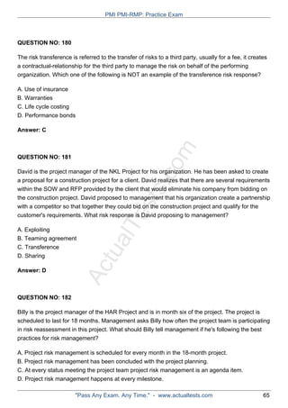 ActualTests.com
QUESTION NO: 180
The risk transference is referred to the transfer of risks to a third party, usually for a fee, it creates
a contractual-relationship for the third party to manage the risk on behalf of the performing
organization. Which one of the following is NOT an example of the transference risk response?
A. Use of insurance
B. Warranties
C. Life cycle costing
D. Performance bonds
Answer: C
QUESTION NO: 181
David is the project manager of the NKL Project for his organization. He has been asked to create
a proposal for a construction project for a client. David realizes that there are several requirements
within the SOW and RFP provided by the client that would eliminate his company from bidding on
the construction project. David proposed to management that his organization create a partnership
with a competitor so that together they could bid on the construction project and qualify for the
customer's requirements. What risk response is David proposing to management?
A. Exploiting
B. Teaming agreement
C. Transference
D. Sharing
Answer: D
QUESTION NO: 182
Billy is the project manager of the HAR Project and is in month six of the project. The project is
scheduled to last for 18 months. Management asks Billy how often the project team is participating
in risk reassessment in this project. What should Billy tell management if he's following the best
practices for risk management?
A. Project risk management is scheduled for every month in the 18-month project.
B. Project risk management has been concluded with the project planning.
C. At every status meeting the project team project risk management is an agenda item.
D. Project risk management happens at every milestone.
PMI PMI-RMP: Practice Exam
"Pass Any Exam. Any Time." - www.actualtests.com 65
 