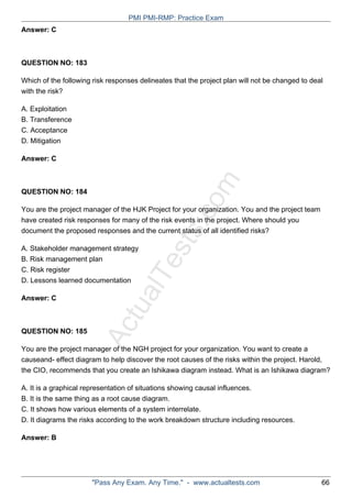 ActualTests.com
Answer: C
QUESTION NO: 183
Which of the following risk responses delineates that the project plan will not be changed to deal
with the risk?
A. Exploitation
B. Transference
C. Acceptance
D. Mitigation
Answer: C
QUESTION NO: 184
You are the project manager of the HJK Project for your organization. You and the project team
have created risk responses for many of the risk events in the project. Where should you
document the proposed responses and the current status of all identified risks?
A. Stakeholder management strategy
B. Risk management plan
C. Risk register
D. Lessons learned documentation
Answer: C
QUESTION NO: 185
You are the project manager of the NGH project for your organization. You want to create a
causeand- effect diagram to help discover the root causes of the risks within the project. Harold,
the CIO, recommends that you create an Ishikawa diagram instead. What is an Ishikawa diagram?
A. It is a graphical representation of situations showing causal influences.
B. It is the same thing as a root cause diagram.
C. It shows how various elements of a system interrelate.
D. It diagrams the risks according to the work breakdown structure including resources.
Answer: B
PMI PMI-RMP: Practice Exam
"Pass Any Exam. Any Time." - www.actualtests.com 66
 