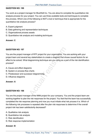 ActualTests.com
QUESTION NO: 186
You work as a project manager for BlueWell Inc. You are about to complete the quantitative risk
analysis process for your project. You can use three available tools and techniques to complete
this process. Which one of the following is NOT a tool or technique that is appropriate for the
quantitative risk analysis process?
A. Expert judgment
B. Data gathering and representation techniques
C. Organizational process assets
D. Quantitative risk analysis and modeling techniques
Answer: C
QUESTION NO: 187
You are the project manager of RTF project for your organization. You are working with your
project team and several key stakeholders to create a diagram that shows causal factors for an
effect to be solved. What diagramming technique are you using as a part of the risk identification
process?
A. Cause and effect diagrams
B. System or process flow charts
C. Predecessor and successor diagramming
D. Influence diagrams
Answer: A
QUESTION NO: 188
You are the project manager of the NNN project for your company. You and the project team are
working together to plan the risk responses for the project. You feel that the team has successfully
completed the risk response planning and now you must initiate what risk process it is. Which of
the following risk processes is repeated after the plan risk responses to determine if the overall
project risk has been satisfactorily decreased?
A. Qualitative risk analysis
B. Quantitative risk analysis
C. Risk identification
D. Risk response implementation
Answer: B
PMI PMI-RMP: Practice Exam
"Pass Any Exam. Any Time." - www.actualtests.com 67
 