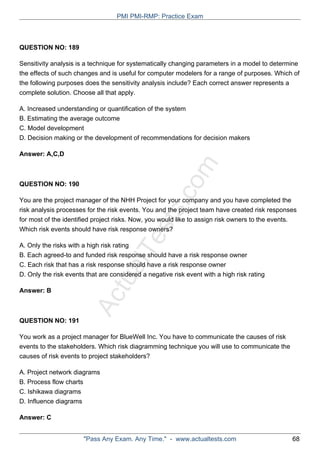 ActualTests.com
QUESTION NO: 189
Sensitivity analysis is a technique for systematically changing parameters in a model to determine
the effects of such changes and is useful for computer modelers for a range of purposes. Which of
the following purposes does the sensitivity analysis include? Each correct answer represents a
complete solution. Choose all that apply.
A. Increased understanding or quantification of the system
B. Estimating the average outcome
C. Model development
D. Decision making or the development of recommendations for decision makers
Answer: A,C,D
QUESTION NO: 190
You are the project manager of the NHH Project for your company and you have completed the
risk analysis processes for the risk events. You and the project team have created risk responses
for most of the identified project risks. Now, you would like to assign risk owners to the events.
Which risk events should have risk response owners?
A. Only the risks with a high risk rating
B. Each agreed-to and funded risk response should have a risk response owner
C. Each risk that has a risk response should have a risk response owner
D. Only the risk events that are considered a negative risk event with a high risk rating
Answer: B
QUESTION NO: 191
You work as a project manager for BlueWell Inc. You have to communicate the causes of risk
events to the stakeholders. Which risk diagramming technique you will use to communicate the
causes of risk events to project stakeholders?
A. Project network diagrams
B. Process flow charts
C. Ishikawa diagrams
D. Influence diagrams
Answer: C
PMI PMI-RMP: Practice Exam
"Pass Any Exam. Any Time." - www.actualtests.com 68
 