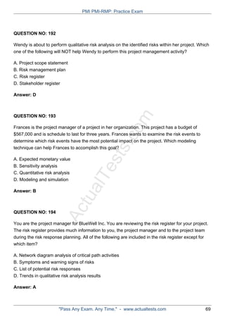 ActualTests.com
QUESTION NO: 192
Wendy is about to perform qualitative risk analysis on the identified risks within her project. Which
one of the following will NOT help Wendy to perform this project management activity?
A. Project scope statement
B. Risk management plan
C. Risk register
D. Stakeholder register
Answer: D
QUESTION NO: 193
Frances is the project manager of a project in her organization. This project has a budget of
$567,000 and is schedule to last for three years. Frances wants to examine the risk events to
determine which risk events have the most potential impact on the project. Which modeling
technique can help Frances to accomplish this goal?
A. Expected monetary value
B. Sensitivity analysis
C. Quantitative risk analysis
D. Modeling and simulation
Answer: B
QUESTION NO: 194
You are the project manager for BlueWell Inc. You are reviewing the risk register for your project.
The risk register provides much information to you, the project manager and to the project team
during the risk response planning. All of the following are included in the risk register except for
which item?
A. Network diagram analysis of critical path activities
B. Symptoms and warning signs of risks
C. List of potential risk responses
D. Trends in qualitative risk analysis results
Answer: A
PMI PMI-RMP: Practice Exam
"Pass Any Exam. Any Time." - www.actualtests.com 69
 