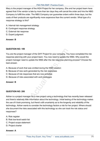 ActualTests.com
Mary is the project manager of the HGH Project for her company. She and her project team have
agreed that if the vendor is late by more than ten days they will cancel the order and hire the NBG
Company to fulfill the order. The NBG Company can guarantee orders within three days, but the
costs of their products are significantly more expensive than the current vendor. What type of a
response strategy is this?
A. Internal risk management strategy
B. Contingent response strategy
C. External risk response
D. Expert judgment
Answer: B
QUESTION NO: 199
You are the project manager of the GHY Project for your company. You have completed the risk
response planning with your project team. You now need to update the WBS. Why would the
project manager need to update the WBS after the risk response planning process? Choose the
best answer.
A. Because of work that was omitted during the WBS creation
B. Because of new work generated by the risk responses
C. Because of risk responses that are now activities
D. Because of risks associated with work packages
Answer: B
QUESTION NO: 200
Adrian is a project manager for a new project using a technology that has recently been released
and there's relatively little information about the technology. Initial testing of the technology makes
the use of it look promising, but there's still uncertainty as to the longevity and reliability of the
technology. Adrian wants to consider the technology factors a risk for her project. Where should
she document the risks associated with this technology so she can track the risk status and
responses?
A. Risk register
B. Risk low-level watch list
C. Project scope statement
D. Project charter
Answer: A
PMI PMI-RMP: Practice Exam
"Pass Any Exam. Any Time." - www.actualtests.com 71
 