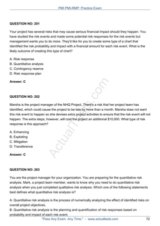ActualTests.com
QUESTION NO: 201
Your project has several risks that may cause serious financial impact should they happen. You
have studied the risk events and made some potential risk responses for the risk events but
management wants you to do more. They'd like for you to create some type of a chart that
identified the risk probability and impact with a financial amount for each risk event. What is the
likely outcome of creating this type of chart?
A. Risk response
B. Quantitative analysis
C. Contingency reserve
D. Risk response plan
Answer: C
QUESTION NO: 202
Marsha is the project manager of the NHQ Project. There's a risk that her project team has
identified, which could cause the project to be late by more than a month. Marsha does not want
this risk event to happen so she devises extra project activities to ensure that the risk event will not
happen. The extra steps, however, will cost the project an additional $10,000. What type of risk
response is this approach?
A. Enhancing
B. Exploiting
C. Mitigation
D. Transference
Answer: C
QUESTION NO: 203
You are the project manager for your organization. You are preparing for the quantitative risk
analysis. Mark, a project team member, wants to know why you need to do quantitative risk
analysis when you just completed qualitative risk analysis. Which one of the following statements
best defines what quantitative risk analysis is?
A. Quantitative risk analysis is the process of numerically analyzing the effect of identified risks on
overall project objectives.
B. Quantitative risk analysis is the planning and quantification of risk responses based on
probability and impact of each risk event.
PMI PMI-RMP: Practice Exam
"Pass Any Exam. Any Time." - www.actualtests.com 72
 