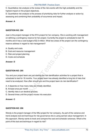 ActualTests.com
C. Quantitative risk analysis is the review of the risk events with the high probability and the
highest impact on the project objectives.
D. Quantitative risk analysis is the process of prioritizing risks for further analysis or action by
assessing and combining their probability of occurrence and impact.
Answer: A
QUESTION NO: 204
Joan is the project manager of the KYU project for her company. She is working with management
on defining a contingency reserve for her project. Currently the project is scheduled to last 18
months and it has a cost budget of $2.5 million. What two areas of the project can the contingency
reserve address in regard to risk management?
A. Quality and costs
B. Cost and resource management
C. Risk and project planning
D. Costs and schedule
Answer: D
QUESTION NO: 205
You and your project team are just starting the risk identification activities for a project that is
scheduled to last for 18 months. Your project team has already identified a long list of risks that
need to be analyzed. How often should you and the project team do risk identification?
A. It depends on how many risks are initially identified.
B. At least once per month
C. Identify risks is an iterative process.
D. Several times until the project moves into execution
Answer: C
QUESTION NO: 206
Wendy is the project manager of the NNJ project for her company. As part of the variance and
trend analysis tool and technique for risk governance she is using earned value management. In
this approach, Wendy wants to track and compare the cost and schedule variances. What is the
point of this tool and technique in regard to risk?
PMI PMI-RMP: Practice Exam
"Pass Any Exam. Any Time." - www.actualtests.com 73
 