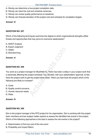ActualTests.com
A. Wendy can determine a true project completion date.
B. Wendy can track the cost and schedule variances.
C. Wendy can review quality performance on baselines.
D. Wendy can forecast deviation of the project cost and schedule for completion targets.
Answer: D
QUESTION NO: 207
Which of the following techniques examines the degree to which organizational strengths offset
threats and opportunities that may serve to overcome weaknesses?
A. SWOT Analysis
B. Expert Judgment
C. Delphi
D. Brainstorming
Answer: A
QUESTION NO: 208
You work as a project manager for BlueWell Inc. There has been a delay in your project work that
is adversely affecting the project schedule. You decided, with your stakeholders' approval, to fast
track the project work to get the project done faster. When you fast track the project which of the
following are likely to increase?
A. Costs
B. Quality control concerns
C. Human resource needs
D. Risks
Answer: D
QUESTION NO: 209
Don is the project manager of the PFO project for his organization. Don is working with the project
team members and two subject matter experts to assess the identified risk events in the project.
Which of the following approaches is the best to assess the risk events in the project?
A. Determination of the true cost of the risk event
B. Probability and Impact Matrix
PMI PMI-RMP: Practice Exam
"Pass Any Exam. Any Time." - www.actualtests.com 74
 