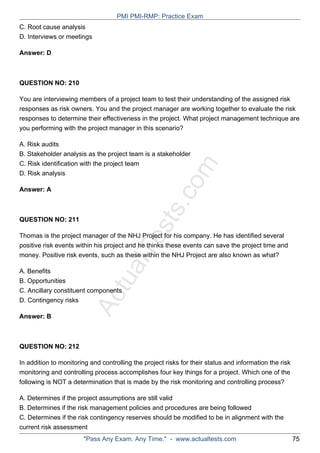 ActualTests.com
C. Root cause analysis
D. Interviews or meetings
Answer: D
QUESTION NO: 210
You are interviewing members of a project team to test their understanding of the assigned risk
responses as risk owners. You and the project manager are working together to evaluate the risk
responses to determine their effectiveness in the project. What project management technique are
you performing with the project manager in this scenario?
A. Risk audits
B. Stakeholder analysis as the project team is a stakeholder
C. Risk identification with the project team
D. Risk analysis
Answer: A
QUESTION NO: 211
Thomas is the project manager of the NHJ Project for his company. He has identified several
positive risk events within his project and he thinks these events can save the project time and
money. Positive risk events, such as these within the NHJ Project are also known as what?
A. Benefits
B. Opportunities
C. Ancillary constituent components
D. Contingency risks
Answer: B
QUESTION NO: 212
In addition to monitoring and controlling the project risks for their status and information the risk
monitoring and controlling process accomplishes four key things for a project. Which one of the
following is NOT a determination that is made by the risk monitoring and controlling process?
A. Determines if the project assumptions are still valid
B. Determines if the risk management policies and procedures are being followed
C. Determines if the risk contingency reserves should be modified to be in alignment with the
current risk assessment
PMI PMI-RMP: Practice Exam
"Pass Any Exam. Any Time." - www.actualtests.com 75
 