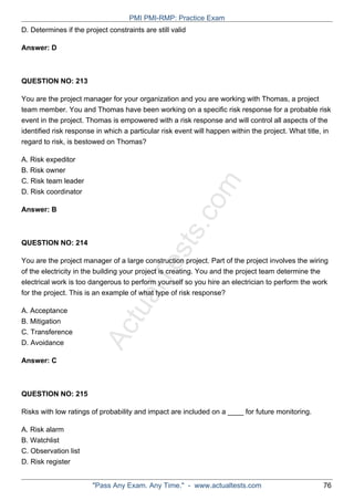 ActualTests.com
D. Determines if the project constraints are still valid
Answer: D
QUESTION NO: 213
You are the project manager for your organization and you are working with Thomas, a project
team member. You and Thomas have been working on a specific risk response for a probable risk
event in the project. Thomas is empowered with a risk response and will control all aspects of the
identified risk response in which a particular risk event will happen within the project. What title, in
regard to risk, is bestowed on Thomas?
A. Risk expeditor
B. Risk owner
C. Risk team leader
D. Risk coordinator
Answer: B
QUESTION NO: 214
You are the project manager of a large construction project. Part of the project involves the wiring
of the electricity in the building your project is creating. You and the project team determine the
electrical work is too dangerous to perform yourself so you hire an electrician to perform the work
for the project. This is an example of what type of risk response?
A. Acceptance
B. Mitigation
C. Transference
D. Avoidance
Answer: C
QUESTION NO: 215
Risks with low ratings of probability and impact are included on a ____ for future monitoring.
A. Risk alarm
B. Watchlist
C. Observation list
D. Risk register
PMI PMI-RMP: Practice Exam
"Pass Any Exam. Any Time." - www.actualtests.com 76
 