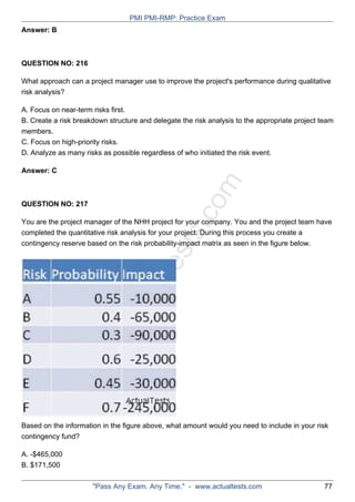 ActualTests.com
Answer: B
QUESTION NO: 216
What approach can a project manager use to improve the project's performance during qualitative
risk analysis?
A. Focus on near-term risks first.
B. Create a risk breakdown structure and delegate the risk analysis to the appropriate project team
members.
C. Focus on high-priority risks.
D. Analyze as many risks as possible regardless of who initiated the risk event.
Answer: C
QUESTION NO: 217
You are the project manager of the NHH project for your company. You and the project team have
completed the quantitative risk analysis for your project. During this process you create a
contingency reserve based on the risk probability-impact matrix as seen in the figure below.
Based on the information in the figure above, what amount would you need to include in your risk
contingency fund?
A. -$465,000
B. $171,500
PMI PMI-RMP: Practice Exam
"Pass Any Exam. Any Time." - www.actualtests.com 77
 