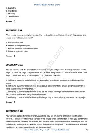 ActualTests.com
A. Exploiting
B. Avoidance
C. Sharing
D. Transference
Answer: C
QUESTION NO: 221
What project management plan is most likely to direct the quantitative risk analysis process for a
project in a matrix environment?
A. Risk analysis plan
B. Staffing management plan
C. Human resource management plan
D. Risk management plan
Answer: D
QUESTION NO: 222
You are working with the project stakeholders to analyze and prioritize their requirements for the
project. One of the project requirements is to achieve a high-level of customer satisfaction for the
project deliverable. What is the danger in this project requirement?
A. Achieving customer satisfaction is an assumption and should be documented in the project
scope.
B. Achieving customer satisfaction is a subjective requirement and entails a high level of risk of
being successfully accomplished.
C. Achieving customer satisfaction is a risk as the project manager cannot control how satisfied
the customer will be with the project deliverables.
D. Achieving customer satisfaction should always map to the quality requirements for the project.
Answer: B
QUESTION NO: 223
You work as a project manager for BlueWell Inc. You are preparing for the risk identification
process. You will need to involve several of the project's key stakeholders to help you identify and
communicate the identified risk events. You will also need several documents to help you and the
stakeholders identify the risk events. Which one of the following is NOT a document that will help
you identify and communicate risks within the project?
PMI PMI-RMP: Practice Exam
"Pass Any Exam. Any Time." - www.actualtests.com 79
 
